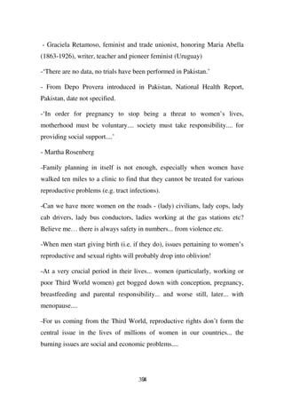 - Graciela Retamoso, feminist and trade unionist, honoring Maria Abella
(1863-1926), writer, teacher and pioneer feminist (Uruguay)

-‘There are no data, no trials have been performed in Pakistan.’

- From Depo Provera introduced in Pakistan, National Health Report,
Pakistan, date not specified.

-‘In order for pregnancy to stop being a threat to women’s lives,
motherhood must be voluntary.... society must take responsibility.... for
providing social support....’

- Martha Rosenberg

-Family planning in itself is not enough, especially when women have
walked ten miles to a clinic to find that they cannot be treated for various
reproductive problems (e.g. tract infections).

-Can we have more women on the roads - (lady) civilians, lady cops, lady
cab drivers, lady bus conductors, ladies working at the gas stations etc?
Believe me… there is always safety in numbers... from violence etc.

-When men start giving birth (i.e. if they do), issues pertaining to women’s
reproductive and sexual rights will probably drop into oblivion!

-At a very crucial period in their lives... women (particularly, working or
poor Third World women) get bogged down with conception, pregnancy,
breastfeeding and parental responsibility... and worse still, later... with
menopause....

-For us coming from the Third World, reproductive rights don’t form the
central issue in the lives of millions of women in our countries... the
burning issues are social and economic problems....




                                     394
 