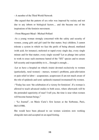 - A member of the Third World Network

-She argued that the pattern of sex roles was imposed by society and not
due to any inborn or biological factors.... and she became one of the
inspirations of the feminist movement.

- From Margaret Mead - Michael Pollard

-As a young woman strongly concerned with the safety and security of
women, young girls and girl (and for that matter, boy) children, I cannot
tolerate a system in which we face the perils of being abused, mutilated
(with acid, for instance), molested or raped every single day, every single
minute and for that matter, every single second? Let us plunge into action
to work to erase such enormous hatred of the “XX” species and to ensure
full security and respectability to it.... Enough is enough…

-Let us have a hospital on wheels (train) devoted exclusively to women
(particularly, rural women) - menses, women’s problems, pain-alleviation
or pain relief in labor – acupuncture, acupressure (I am not much aware of
the role of epidurals and semi- epidurals) manned (womanned!) by women.

-“Today has seen ‘the celebration of a victory for feminism’. If a woman is
allowed to teach advanced studies to both sexes, where afterwards will be
the pretended superiority of man? I tell you, the time is near when women
will become human beings.”

- “Le Journal”, on Marie Curie’s first lecture at the Sorbonne, Paris,
06/11/1906.

She would have been pleased to see women scientists now working
alongside men and accepted on an equal footing.




                                     395
 
