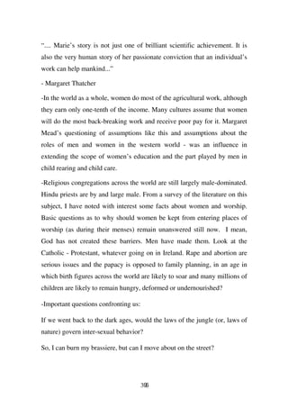 “.... Marie’s story is not just one of brilliant scientific achievement. It is
also the very human story of her passionate conviction that an individual’s
work can help mankind...”

- Margaret Thatcher

-In the world as a whole, women do most of the agricultural work, although
they earn only one-tenth of the income. Many cultures assume that women
will do the most back-breaking work and receive poor pay for it. Margaret
Mead’s questioning of assumptions like this and assumptions about the
roles of men and women in the western world - was an influence in
extending the scope of women’s education and the part played by men in
child rearing and child care.

-Religious congregations across the world are still largely male-dominated.
Hindu priests are by and large male. From a survey of the literature on this
subject, I have noted with interest some facts about women and worship.
Basic questions as to why should women be kept from entering places of
worship (as during their menses) remain unanswered still now. I mean,
God has not created these barriers. Men have made them. Look at the
Catholic - Protestant, whatever going on in Ireland. Rape and abortion are
serious issues and the papacy is opposed to family planning, in an age in
which birth figures across the world are likely to soar and many millions of
children are likely to remain hungry, deformed or undernourished?

-Important questions confronting us:

If we went back to the dark ages, would the laws of the jungle (or, laws of
nature) govern inter-sexual behavior?

So, I can burn my brassiere, but can I move about on the street?




                                       396
 
