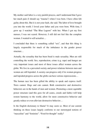 My mother said labor is a very painful process, and I understand that I gave
her much pain (I should say “trauma”) when I was born. I have often felt
guilty about this. But it is not your fault, she said. The labor of love brought
you into the world. I loved your father and you were born. With time, I
grew up. I watched “The Blue Lagoon” with her. When I got my first
menses, I was not scared. However, I still did not feel like the complete
woman. I wanted to self-actualize…

I concluded that there is something called “sex”, and that this thing is
largely responsible for much of the imbalance in the gender power
structure…

Actually, the sexuality that has been freed is male sexuality. Men are still
controlling the world. Sex, reproduction, crime (e.g. rape) and hunger are
very important issues and most of these issues affect women across the
globe. We live in a perverted society and power relations between men and
women are still lopsided. A society can progress only if its women progress
and lopsided progress across the globe can have serious repercussions…

The human race has been gifted the ability to speak and express itself.
Trees cannot. Dogs and cats cannot. Both constructive and destructive
behaviors are in the hands of men and women. Promoting a more equitable
power structure (and this goes for all castes, creeds and faiths) will help
restore harmony to the world, allow for more constructive behavior and
greatly reduce or even alleviate destructive behavior…

Is the English dictionary to blame? It may seem so. Most of our current
thinking on these issues largely conforms to our stereotyped notions of
“masculine” and “feminine”. “Food for thought” really?




                                      398
 