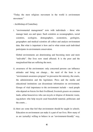 “Today the most religious movement in the world is environment
movement.”

- Archbishop of Canterbury

i. “environmental management” rests with individuals – those who
   manage land, sea and space. Such scientists as oceanographers, social
   scientists,   ecologists,   demographers,    economists,     geologists,
   geographers and medical scientists all collect and analyze environment
   data. But what is important is how and to what extent each individual
   participates in environment conservation.

   Global environments are deteriorating and becoming more and more
   “unlivable”. Our lives now stand affected. It is the poor and the
   marginalized that are suffering the most.

ii. awareness of the environment: only concerned persons can influence
   attitudes and bring out change… the need of the hour is an
   “environment awareness program”-to pressurize the ministry, the courts,
   the administration and the legislature. Press and the media and
   educational institutions can disseminate information on environment.
   Groups of vital importance to the environment include – rural people
   who depend on forests for their livelihood, livestock grazers on common
   lands, urban housewives who can recycle or dispose of domestic waste,
   rag-pickers who help recycle used household material, politicians and
   the courts…

iii. there are some that feel that environment should be taught in schools.
   Education on environment can make it a part of our lives. How many of
   us are (actually) willing to behave in an “environment-friendly” way,


                                     40
 