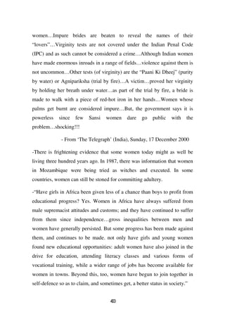 women…Impure brides are beaten to reveal the names of their
“lovers”…Virginity tests are not covered under the Indian Penal Code
(IPC) and as such cannot be considered a crime…Although Indian women
have made enormous inroads in a range of fields…violence against them is
not uncommon…Other tests (of virginity) are the “Paani Ki Dheej” (purity
by water) or Agnipariksha (trial by fire)…A victim…proved her virginity
by holding her breath under water…as part of the trial by fire, a bride is
made to walk with a piece of red-hot iron in her hands…Women whose
palms get burnt are considered impure…But, the government says it is
powerless    since   few   Sansi    women     dare   go   public    with   the
problem…shocking!!!

              - From ‘The Telegraph’ (India), Sunday, 17 December 2000

-There is frightening evidence that some women today might as well be
living three hundred years ago. In 1987, there was information that women
in Mozambique were being tried as witches and executed. In some
countries, women can still be stoned for committing adultery.

-“Have girls in Africa been given less of a chance than boys to profit from
educational progress? Yes. Women in Africa have always suffered from
male supremacist attitudes and customs; and they have continued to suffer
from them since independence…gross inequalities between men and
women have generally persisted. But some progress has been made against
them, and continues to be made. not only have girls and young women
found new educational opportunities: adult women have also joined in the
drive for education, attending literacy classes and various forms of
vocational training, while a wider range of jobs has become available for
women in towns. Beyond this, too, women have begun to join together in
self-defence so as to claim, and sometimes get, a better status in society.”


                                      40
                                       0
 