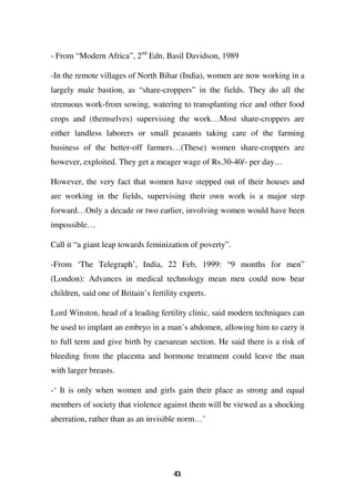 - From “Modern Africa”, 2nd Edn, Basil Davidson, 1989

-In the remote villages of North Bihar (India), women are now working in a
largely male bastion, as “share-croppers” in the fields. They do all the
strenuous work-from sowing, watering to transplanting rice and other food
crops and (themselves) supervising the work…Most share-croppers are
either landless laborers or small peasants taking care of the farming
business of the better-off farmers…(These) women share-croppers are
however, exploited. They get a meager wage of Rs.30-40/- per day…

However, the very fact that women have stepped out of their houses and
are working in the fields, supervising their own work is a major step
forward…Only a decade or two earlier, involving women would have been
impossible…

Call it “a giant leap towards feminization of poverty”.

-From ‘The Telegraph’, India, 22 Feb, 1999: “9 months for men”
(London): Advances in medical technology mean men could now bear
children, said one of Britain’s fertility experts.

Lord Winston, head of a leading fertility clinic, said modern techniques can
be used to implant an embryo in a man’s abdomen, allowing him to carry it
to full term and give birth by caesarean section. He said there is a risk of
bleeding from the placenta and hormone treatment could leave the man
with larger breasts.

-‘ It is only when women and girls gain their place as strong and equal
members of society that violence against them will be viewed as a shocking
aberration, rather than as an invisible norm…’




                                       41
                                       0
 