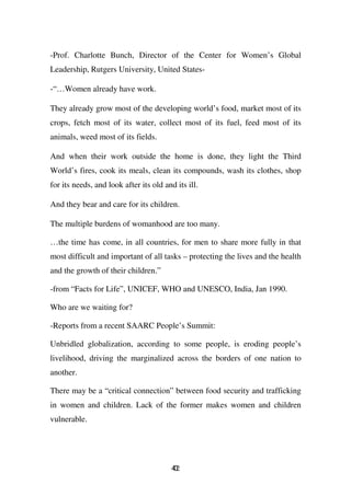 -Prof. Charlotte Bunch, Director of the Center for Women’s Global
Leadership, Rutgers University, United States-

-“…Women already have work.

They already grow most of the developing world’s food, market most of its
crops, fetch most of its water, collect most of its fuel, feed most of its
animals, weed most of its fields.

And when their work outside the home is done, they light the Third
World’s fires, cook its meals, clean its compounds, wash its clothes, shop
for its needs, and look after its old and its ill.

And they bear and care for its children.

The multiple burdens of womanhood are too many.

…the time has come, in all countries, for men to share more fully in that
most difficult and important of all tasks – protecting the lives and the health
and the growth of their children.”

-from “Facts for Life”, UNICEF, WHO and UNESCO, India, Jan 1990.

Who are we waiting for?

-Reports from a recent SAARC People’s Summit:

Unbridled globalization, according to some people, is eroding people’s
livelihood, driving the marginalized across the borders of one nation to
another.

There may be a “critical connection” between food security and trafficking
in women and children. Lack of the former makes women and children
vulnerable.




                                         42
                                         0
 
