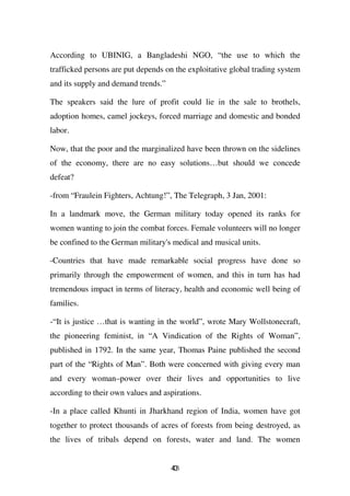 According to UBINIG, a Bangladeshi NGO, “the use to which the
trafficked persons are put depends on the exploitative global trading system
and its supply and demand trends.”

The speakers said the lure of profit could lie in the sale to brothels,
adoption homes, camel jockeys, forced marriage and domestic and bonded
labor.

Now, that the poor and the marginalized have been thrown on the sidelines
of the economy, there are no easy solutions…but should we concede
defeat?

-from “Fraulein Fighters, Achtung!”, The Telegraph, 3 Jan, 2001:

In a landmark move, the German military today opened its ranks for
women wanting to join the combat forces. Female volunteers will no longer
be confined to the German military's medical and musical units.

-Countries that have made remarkable social progress have done so
primarily through the empowerment of women, and this in turn has had
tremendous impact in terms of literacy, health and economic well being of
families.

-“It is justice …that is wanting in the world”, wrote Mary Wollstonecraft,
the pioneering feminist, in “A Vindication of the Rights of Woman”,
published in 1792. In the same year, Thomas Paine published the second
part of the “Rights of Man”. Both were concerned with giving every man
and every woman–power over their lives and opportunities to live
according to their own values and aspirations.

-In a place called Khunti in Jharkhand region of India, women have got
together to protect thousands of acres of forests from being destroyed, as
the lives of tribals depend on forests, water and land. The women


                                     43
                                     0
 