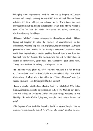 belonging to this region started work in 1993, and by the year 2000, these
women had brought greenery to about 630 acres of land. Neither forest
officials nor local villagers are allowed to cut down trees, and any
infringement is subject to fine, the amount of which goes into the women’s
fund. After the rains, the forests are cleaned and leaves, bushes etc.,
distributed among the villagers.

-Illiterate “Mallah” women belonging to Muzzaffarpur district (Bihar,
India) got together to solve the problem of unemployment in the
community. With the help of a self-help group, these women got a 350-acre
pond cleaned, took a license for fish rearing from the district administration
and trained in pisciculture, besides availing themselves of a loan from the
National Fund for Women. The menfolk, who had left for other states in
search of employment, came back. The womenfolk gave them work.
Today, these families are smiling… a unique model, ah!

-In a historic verdict given by Justice Vasudev Panigrahi in a case relating
to divorcee Mrs. Shakeela Parveen, the Calcutta (India) high court ruled
that a divorced Muslim lady is entitled to a “living allowance” upto her
second marriage. Hope for divorcee Muslim women!

-From a simple, middle-class Muslim family in Allahabad, UP, India,
Maria Zubairi has risen to the position of India’s first Muslim lady pilot.
She was trained at the Indira Gandhi National Flying Academy in Rai
Bareilly, UP, India. Call it, flying away to a place where one’s dreams can
play!

-The Supreme Court (in India) has ruled that if a widowed daughter has no
means of living, then she can ask for a “living allowance” from her parents.




                                     44
                                      0
 