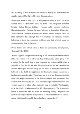 and if nothing is done to redress the situation, then by the end of the next
decade, India will be the world’s most illiterate nation.

-In the first week of May 2000, a delegation of about 50 to 60 Pakistani
women made a “Solidarity Visit” to India. This delegation included
Sayeda, Sadiya Hassan Bukhari – human rights workers, Mahwish
Hussain-journalist, Farzana Parveen-Professor at Islamabad University,
Aaliya Mallick, Ambreen Rehman and Rubina Shahil, lawyers. Most of
them reiterated that although the two countries are separate, women
belonging to them have common problems, and that a lot of work on
women is being done in Pakistan…

(What follow are extracts from a book on Community Development,
‘Outreach’, Dec 1998)

“Recall a typical village situation in any of the states in northern or central
India. The woman is in an advanced stage of pregnancy. She is going to be
a mother for the fourth time in nine years and her youngest child is just a
year old. In fact, she did not want this pregnancy and did not know how to
avoid it. She is pale and tires easily, yet she works at home and continues to
help out in the fields to supplement her husband’s meager income as a
landless agricultural worker. There is no one to help her. But once she is in
labor, the people around call in the Dai (traditional birth attendant). The
woman starts bleeding but the Dai is unable to cope with the situation. The
woman needs to be taken where maternity care is available. This happens
to be the district headquarters about 40 kilometers away. The health sub-
center is nearer but does not have the necessary facility. Neighbors are
ready to accompany her but transportation is difficult and the roads are bad.
Along with the unborn child, the mother faces grave risks…”




                                      46
                                       0
 