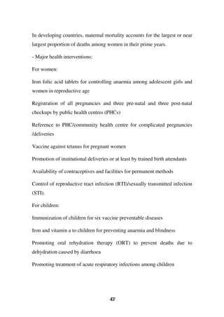 In developing countries, maternal mortality accounts for the largest or near
largest proportion of deaths among women in their prime years.

- Major health interventions:

For women:

Iron folic acid tablets for controlling anaemia among adolescent girls and
women in reproductive age

Registration of all pregnancies and three pre-natal and three post-natal
checkups by public health centres (PHCs)

Reference to PHC/community health centre for complicated pregnancies
/deliveries

Vaccine against tetanus for pregnant women

Promotion of institutional deliveries or at least by trained birth attendants

Availability of contraceptives and facilities for permanent methods

Control of reproductive tract infection (RTI)/sexually transmitted infection
(STI).

For children:

Immunization of children for six vaccine preventable diseases

Iron and vitamin a to children for preventing anaemia and blindness

Promoting oral rehydration therapy (ORT) to prevent deaths due to
dehydration caused by diarrhoea

Promoting treatment of acute respiratory infections among children




                                      47
                                       0
 