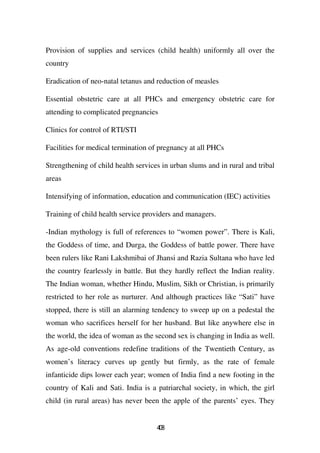 Provision of supplies and services (child health) uniformly all over the
country

Eradication of neo-natal tetanus and reduction of measles

Essential obstetric care at all PHCs and emergency obstetric care for
attending to complicated pregnancies

Clinics for control of RTI/STI

Facilities for medical termination of pregnancy at all PHCs

Strengthening of child health services in urban slums and in rural and tribal
areas

Intensifying of information, education and communication (IEC) activities

Training of child health service providers and managers.

-Indian mythology is full of references to “women power”. There is Kali,
the Goddess of time, and Durga, the Goddess of battle power. There have
been rulers like Rani Lakshmibai of Jhansi and Razia Sultana who have led
the country fearlessly in battle. But they hardly reflect the Indian reality.
The Indian woman, whether Hindu, Muslim, Sikh or Christian, is primarily
restricted to her role as nurturer. And although practices like “Sati” have
stopped, there is still an alarming tendency to sweep up on a pedestal the
woman who sacrifices herself for her husband. But like anywhere else in
the world, the idea of woman as the second sex is changing in India as well.
As age-old conventions redefine traditions of the Twentieth Century, as
women’s literacy curves up gently but firmly, as the rate of female
infanticide dips lower each year; women of India find a new footing in the
country of Kali and Sati. India is a patriarchal society, in which, the girl
child (in rural areas) has never been the apple of the parents’ eyes. They


                                     48
                                      0
 