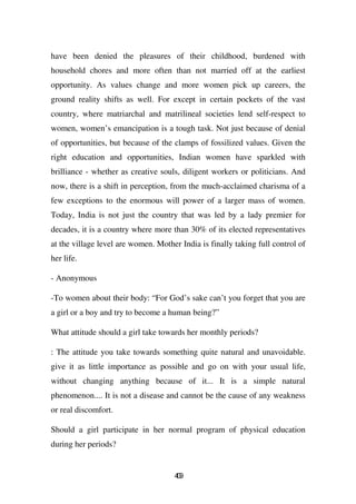 have been denied the pleasures of their childhood, burdened with
household chores and more often than not married off at the earliest
opportunity. As values change and more women pick up careers, the
ground reality shifts as well. For except in certain pockets of the vast
country, where matriarchal and matrilineal societies lend self-respect to
women, women’s emancipation is a tough task. Not just because of denial
of opportunities, but because of the clamps of fossilized values. Given the
right education and opportunities, Indian women have sparkled with
brilliance - whether as creative souls, diligent workers or politicians. And
now, there is a shift in perception, from the much-acclaimed charisma of a
few exceptions to the enormous will power of a larger mass of women.
Today, India is not just the country that was led by a lady premier for
decades, it is a country where more than 30% of its elected representatives
at the village level are women. Mother India is finally taking full control of
her life.

- Anonymous

-To women about their body: “For God’s sake can’t you forget that you are
a girl or a boy and try to become a human being?”

What attitude should a girl take towards her monthly periods?

: The attitude you take towards something quite natural and unavoidable.
give it as little importance as possible and go on with your usual life,
without changing anything because of it... It is a simple natural
phenomenon.... It is not a disease and cannot be the cause of any weakness
or real discomfort.

Should a girl participate in her normal program of physical education
during her periods?


                                     49
                                      0
 