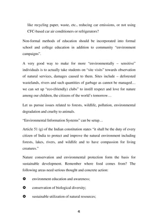 like recycling paper, waste, etc., reducing car emissions, or not using
   CFC-based car air conditioners or refrigerators?

Non-formal methods of education should be incorporated into formal
school and college education in addition to community “environment
campaigns”.

A very good way to make for more “environmentally – sensitive”
individuals is to actually take students on “site visits” towards observation
of natural services, damages caused to them. Sites include – deforested
wastelands, rivers and such quantities of garbage as cannot be managed…
we can set up “eco-(friendly) clubs” to instill respect and love for nature
among our children, the citizens of the world’s tomorrow…

Let us pursue issues related to forests, wildlife, pollution, environmental
degradation and cruelty to animals.

“Environmental Information Systems” can be setup…

Article 51 (g) of the Indian constitution states “it shall be the duty of every
citizen of India to protect and improve the natural environment including
forests, lakes, rivers, and wildlife and to have compassion for living
creatures.”

Nature conservation and environmental protection form the basis for
sustainable development. Remember where food comes from? The
following areas need serious thought and concrete action:

      environment education and awareness;

      conservation of biological diversity;

      sustainable utilization of natural resources;


                                      41
 