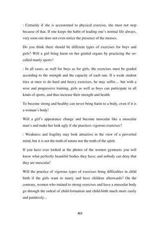 : Certainly if she is accustomed to physical exercise, she must not stop
because of that. If one keeps the habit of leading one’s normal life always,
very soon one does not even notice the presence of the menses.

Do you think there should be different types of exercises for boys and
girls? Will a girl bring harm on her genital organs by practicing the so-
called manly sports?

: In all cases, as well for boys as for girls, the exercises must be graded
according to the strength and the capacity of each one. If a weak student
tries at once to do hard and heavy exercises, he may suffer.... but with a
wise and progressive training, girls as well as boys can participate in all
kinds of sports, and thus increase their strength and health.

To become strong and healthy can never bring harm to a body, even if it is
a woman’s body!

Will a girl’s appearance change and become muscular like a muscular
man’s and make her look ugly if she practices vigorous exercises?

: Weakness and fragility may look attractive in the view of a perverted
mind, but it is not the truth of nature nor the truth of the spirit.

If you have ever looked at the photos of the women gymnasts you will
know what perfectly beautiful bodies they have; and nobody can deny that
they are muscular!

Will the practice of vigorous types of exercises bring difficulties in child
birth if the girls want to marry and have children afterwards? On the
contrary, women who trained to strong exercises and have a muscular body
go through the ordeal of child-formation and child-birth much more easily
and painlessly...



                                        40
                                        1
 