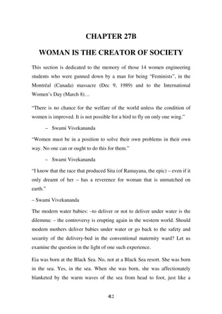 CHAPTER 27B

   WOMAN IS THE CREATOR OF SOCIETY
This section is dedicated to the memory of those 14 women engineering
students who were gunned down by a man for being “Feminists”, in the
Montréal (Canada) massacre (Dec 9, 1989) and to the International
Women’s Day (March 8)…

“There is no chance for the welfare of the world unless the condition of
women is improved. It is not possible for a bird to fly on only one wing.”

      – Swami Vivekananda

“Women must be in a position to solve their own problems in their own
way. No one can or ought to do this for them.”

      – Swami Vivekananda

“I know that the race that produced Sita (of Ramayana, the epic) – even if it
only dreamt of her – has a reverence for woman that is unmatched on
earth.”

– Swami Vivekananda

The modern water babies: –to deliver or not to deliver under water is the
dilemma: – the controversy is erupting again in the western world. Should
modern mothers deliver babies under water or go back to the safety and
security of the delivery-bed in the conventional maternity ward? Let us
examine the question in the light of one such experience.

Eia was born at the Black Sea. No, not at a Black Sea resort. She was born
in the sea. Yes, in the sea. When she was born, she was affectionately
blanketed by the warm waves of the sea from head to foot, just like a


                                     412
 