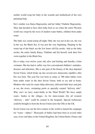 mother would wrap her baby in the warmth and motherhood of her own
pulsating body.

Eia’s mother was Katya Bagryansky and her father Vladimir Bagryansky.
They had decided to have their baby born at sea when the entire Western
world was swept by the wave of modern water babies, children born under
water.

The baby was sound asleep all night. Only she was not in her cot, she was
in the sea, the Black Sea. It was just the very beginning. Sleeping in the
warm lap of the black sea the few hours old Eia awoke. And as the baby
awoke, the entire family Katya, Vladimir and Eia herself, took their first
swim together in the Black Sea.

Eia is today over twelve years old, alive and kicking and literally a born
swimmer. She has had to suffer very few conventional children’s maladies,
diseases and infections. She is also part of the history of the dear departed
Soviet Union, which broke up into several new democratic republics after
Eia was born. The year Eia was born as many as 700 other babies were
born under water in the then Soviet Union, both at sea and at home.
Mothers who went for water–baby deliveries, delivered little boys and girls
at sea, the rivers, swimming pools or specially created “delivery tubs”.
Why can’t we have water–births in the Third World? We have ample
water– bodies in the villages. As for slum-women (for all women)
“delivery – tubs” could be created in the hospitals. Special technicians
could be brought in from the Soviet Union (now the CIS) or the UK.

Soviet Union was not the first country in the world to launch the campaign
for “water – babies”. Thousands of babies had been born at several other
seas, rivers and lakes in the United Kingdom, the United States, France and



                                     413
 