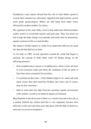 Scandinavia. Later reports showed that the cult of water babies spread to
several other countries too, advocated, supported and supervised by several
avant garde gynaecologists. Babies are still being born under water,
delivered by modern mothers, by choice.

The argument of the water baby crowd is that underwater birth procedures
enable women to avoid birth injuries and great pain. They also point out
that it helps the baby change over naturally and easily from an intrauterine,
aquatic existence to life as a land dweller.

The chances of birth injuries to a baby in an underwater delivery are much
less than the bed-delivery on land.

As far back as 1969, several specialists around the world had begun to
advocate the concept of birth under water for human beings on the
following premises:

–   from weightlessness it passes to weightlessness, where it does not have
    to resist enormous loads and where the conditions of life are three or
    four times more economical for an infant –

–   it is pointed out that water – birth children begin to sit, stand, and walk
    much sooner than their land-born brothers and sisters and of course,
    they are fine swimmers –

–   birth in water takes the baby from the customary aquatic environment
    of his mother’s womb to an identical aquatic environment.

Meg Southern in her discussion of labor as a sexual event and in her role as
a student midwife has written (and this is very important, because most
deliveries in the rural and slum areas take place with the help of midwives,
most have no access to hospitals): –




                                       44
                                       1
 