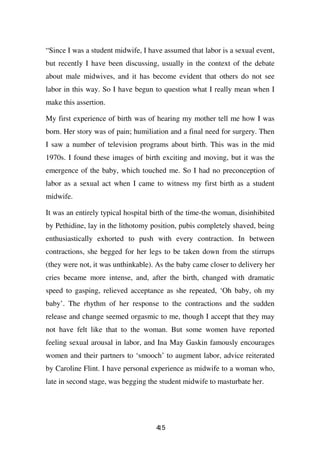 “Since I was a student midwife, I have assumed that labor is a sexual event,
but recently I have been discussing, usually in the context of the debate
about male midwives, and it has become evident that others do not see
labor in this way. So I have begun to question what I really mean when I
make this assertion.

My first experience of birth was of hearing my mother tell me how I was
born. Her story was of pain; humiliation and a final need for surgery. Then
I saw a number of television programs about birth. This was in the mid
1970s. I found these images of birth exciting and moving, but it was the
emergence of the baby, which touched me. So I had no preconception of
labor as a sexual act when I came to witness my first birth as a student
midwife.

It was an entirely typical hospital birth of the time-the woman, disinhibited
by Pethidine, lay in the lithotomy position, pubis completely shaved, being
enthusiastically exhorted to push with every contraction. In between
contractions, she begged for her legs to be taken down from the stirrups
(they were not, it was unthinkable). As the baby came closer to delivery her
cries became more intense, and, after the birth, changed with dramatic
speed to gasping, relieved acceptance as she repeated, ‘Oh baby, oh my
baby’. The rhythm of her response to the contractions and the sudden
release and change seemed orgasmic to me, though I accept that they may
not have felt like that to the woman. But some women have reported
feeling sexual arousal in labor, and Ina May Gaskin famously encourages
women and their partners to ‘smooch’ to augment labor, advice reiterated
by Caroline Flint. I have personal experience as midwife to a woman who,
late in second stage, was begging the student midwife to masturbate her.




                                     45
                                     1
 