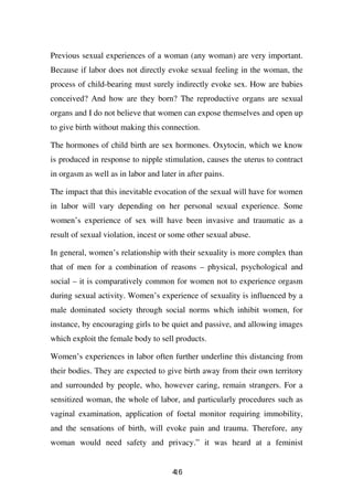 Previous sexual experiences of a woman (any woman) are very important.
Because if labor does not directly evoke sexual feeling in the woman, the
process of child-bearing must surely indirectly evoke sex. How are babies
conceived? And how are they born? The reproductive organs are sexual
organs and I do not believe that women can expose themselves and open up
to give birth without making this connection.

The hormones of child birth are sex hormones. Oxytocin, which we know
is produced in response to nipple stimulation, causes the uterus to contract
in orgasm as well as in labor and later in after pains.

The impact that this inevitable evocation of the sexual will have for women
in labor will vary depending on her personal sexual experience. Some
women’s experience of sex will have been invasive and traumatic as a
result of sexual violation, incest or some other sexual abuse.

In general, women’s relationship with their sexuality is more complex than
that of men for a combination of reasons – physical, psychological and
social – it is comparatively common for women not to experience orgasm
during sexual activity. Women’s experience of sexuality is influenced by a
male dominated society through social norms which inhibit women, for
instance, by encouraging girls to be quiet and passive, and allowing images
which exploit the female body to sell products.

Women’s experiences in labor often further underline this distancing from
their bodies. They are expected to give birth away from their own territory
and surrounded by people, who, however caring, remain strangers. For a
sensitized woman, the whole of labor, and particularly procedures such as
vaginal examination, application of foetal monitor requiring immobility,
and the sensations of birth, will evoke pain and trauma. Therefore, any
woman would need safety and privacy.” it was heard at a feminist


                                      46
                                      1
 