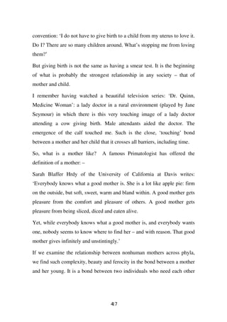 convention: ‘I do not have to give birth to a child from my uterus to love it.
Do I? There are so many children around. What’s stopping me from loving
them?’

But giving birth is not the same as having a smear test. It is the beginning
of what is probably the strongest relationship in any society – that of
mother and child.

I remember having watched a beautiful television series: ‘Dr. Quinn,
Medicine Woman’: a lady doctor in a rural environment (played by Jane
Seymour) in which there is this very touching image of a lady doctor
attending a cow giving birth. Male attendants aided the doctor. The
emergence of the calf touched me. Such is the close, ‘touching’ bond
between a mother and her child that it crosses all barriers, including time.

So, what is a mother like?       A famous Primatologist has offered the
definition of a mother: –

Sarah Blaffer Hrdy of the University of California at Davis writes:
‘Everybody knows what a good mother is. She is a lot like apple pie: firm
on the outside, but soft, sweet, warm and bland within. A good mother gets
pleasure from the comfort and pleasure of others. A good mother gets
pleasure from being sliced, diced and eaten alive.

Yet, while everybody knows what a good mother is, and everybody wants
one, nobody seems to know where to find her – and with reason. That good
mother gives infinitely and unstintingly.’

If we examine the relationship between nonhuman mothers across phyla,
we find such complexity, beauty and ferocity in the bond between a mother
and her young. It is a bond between two individuals who need each other




                                      47
                                      1
 