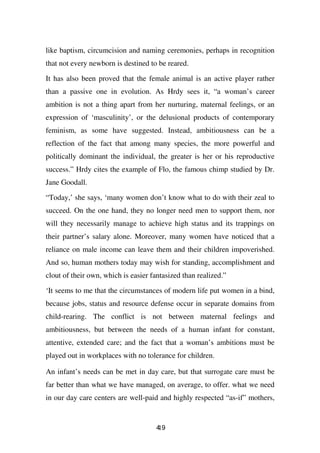 like baptism, circumcision and naming ceremonies, perhaps in recognition
that not every newborn is destined to be reared.

It has also been proved that the female animal is an active player rather
than a passive one in evolution. As Hrdy sees it, “a woman’s career
ambition is not a thing apart from her nurturing, maternal feelings, or an
expression of ‘masculinity’, or the delusional products of contemporary
feminism, as some have suggested. Instead, ambitiousness can be a
reflection of the fact that among many species, the more powerful and
politically dominant the individual, the greater is her or his reproductive
success.” Hrdy cites the example of Flo, the famous chimp studied by Dr.
Jane Goodall.

“Today,’ she says, ‘many women don’t know what to do with their zeal to
succeed. On the one hand, they no longer need men to support them, nor
will they necessarily manage to achieve high status and its trappings on
their partner’s salary alone. Moreover, many women have noticed that a
reliance on male income can leave them and their children impoverished.
And so, human mothers today may wish for standing, accomplishment and
clout of their own, which is easier fantasized than realized.”

‘It seems to me that the circumstances of modern life put women in a bind,
because jobs, status and resource defense occur in separate domains from
child-rearing. The conflict is not between maternal feelings and
ambitiousness, but between the needs of a human infant for constant,
attentive, extended care; and the fact that a woman’s ambitions must be
played out in workplaces with no tolerance for children.

An infant’s needs can be met in day care, but that surrogate care must be
far better than what we have managed, on average, to offer. what we need
in our day care centers are well-paid and highly respected “as-if” mothers,


                                      49
                                      1
 