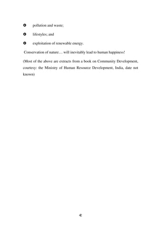 pollution and waste;

     lifestyles; and

     exploitation of renewable energy.

Conservation of nature… will inevitably lead to human happiness!

(Most of the above are extracts from a book on Community Development,
courtesy: the Ministry of Human Resource Development, India, date not
known)




                                   42
 