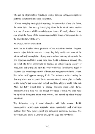 who can be either male or female, so long as they are stable, conscientious
and treat the children like their closest kin.’

“We are worrying about global warming, the destruction of the rain forest,
the ozone layer. But nobody is worrying about the future of Homo sapiens
in terms of women, children and day care issues. We really should. If we
care about the future of the human race, and the future of the planet, this is
the place to start,” Hrdy says.

As always, mother knows best.

Now, let us alleviate some problems of the would-be mother. Pregnant
women enjoy Reiki treatments, because they help to alleviate some of the
minor and major complaints of pregnancy such as morning sickness in the
first trimester, and later, lower back pain. Reiki (a Japanese concept of a
universal life force appropriate to healing, an all-enveloping energy of
body, soul and spirit) also helps to soothe women as the emotions begin to
fluctuate due to the large amount of hormones being released in the system.
The infant itself appears to enjoy Reiki. The authoress writes ‘during the
time my sister was pregnant, the treatments seemed to energize her body,
as the infant’s feet would start to kick and little elbows would poke out.
Also, the baby would tend to change positions more often during
treatments, while there was still enough free space to move. We used Reiki
on my sister during the entire birth process, and treated my niece directly
after birth’.

The following body / mind therapies will help women: Reiki,
bioenergetics, acupressure, magnetic yoga, meditation and awareness
methods like Zen, mind control and relaxation response, massage, free
movement, and above all, martial arts, sports, yoga and eurythmics.




                                       40
                                       2
 