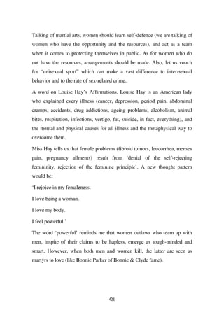Talking of martial arts, women should learn self-defence (we are talking of
women who have the opportunity and the resources), and act as a team
when it comes to protecting themselves in public. As for women who do
not have the resources, arrangements should be made. Also, let us vouch
for “unisexual sport” which can make a vast difference to inter-sexual
behavior and to the rate of sex-related crime.

A word on Louise Hay’s Affirmations. Louise Hay is an American lady
who explained every illness (cancer, depression, period pain, abdominal
cramps, accidents, drug addictions, ageing problems, alcoholism, animal
bites, respiration, infections, vertigo, fat, suicide, in fact, everything), and
the mental and physical causes for all illness and the metaphysical way to
overcome them.

Miss Hay tells us that female problems (fibroid tumors, leucorrhea, menses
pain, pregnancy ailments) result from ‘denial of the self-rejecting
femininity, rejection of the feminine principle’. A new thought pattern
would be:

‘I rejoice in my femaleness.

I love being a woman.

I love my body.

I feel powerful.’

The word ‘powerful’ reminds me that women outlaws who team up with
men, inspite of their claims to be hapless, emerge as tough-minded and
smart. However, when both men and women kill, the latter are seen as
martyrs to love (like Bonnie Parker of Bonnie & Clyde fame).




                                      421
 