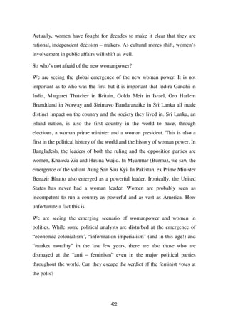 Actually, women have fought for decades to make it clear that they are
rational, independent decision – makers. As cultural mores shift, women’s
involvement in public affairs will shift as well.

So who’s not afraid of the new womanpower?

We are seeing the global emergence of the new woman power. It is not
important as to who was the first but it is important that Indira Gandhi in
India, Margaret Thatcher in Britain, Golda Meir in Israel, Gro Harlem
Brundtland in Norway and Sirimavo Bandaranaike in Sri Lanka all made
distinct impact on the country and the society they lived in. Sri Lanka, an
island nation, is also the first country in the world to have, through
elections, a woman prime minister and a woman president. This is also a
first in the political history of the world and the history of woman power. In
Bangladesh, the leaders of both the ruling and the opposition parties are
women, Khaleda Zia and Hasina Wajid. In Myanmar (Burma), we saw the
emergence of the valiant Aung San Suu Kyi. In Pakistan, ex Prime Minister
Benazir Bhutto also emerged as a powerful leader. Ironically, the United
States has never had a woman leader. Women are probably seen as
incompetent to run a country as powerful and as vast as America. How
unfortunate a fact this is.

We are seeing the emerging scenario of womanpower and women in
politics. While some political analysts are disturbed at the emergence of
“economic colonialism”, “information imperialism” (and in this age!) and
“market morality” in the last few years, there are also those who are
dismayed at the “anti – feminism” even in the major political parties
throughout the world. Can they escape the verdict of the feminist votes at
the polls?




                                      422
 