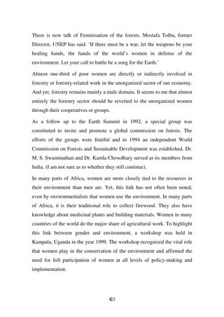 There is now talk of Feminisation of the forests. Mostafa Tolba, former
Director, UNEP has said: ‘If there must be a war, let the weapons be your
healing hands, the hands of the world’s women in defense of the
environment. Let your call to battle be a song for the Earth.’

Almost one-third of poor women are directly or indirectly involved in
forestry or forestry-related work in the unorganized sector of our economy.
And yet, forestry remains mainly a male domain. It seems to me that almost
entirely the forestry sector should be reverted to the unorganized women
through their cooperatives or groups.

As a follow up to the Earth Summit in 1992, a special group was
constituted to invite and promote a global commission on forests. The
efforts of the groups were fruitful and in 1994 an independent World
Commission on Forests and Sustainable Development was established. Dr.
M. S. Swaminathan and Dr. Kamla Chowdhary served as its members from
India. (I am not sure as to whether they still continue).

In many parts of Africa, women are more closely tied to the resources in
their environment than men are. Yet, this link has not often been noted,
even by environmentalists that women use the environment. In many parts
of Africa, it is their traditional role to collect firewood. They also have
knowledge about medicinal plants and building materials. Women in many
countries of the world do the major share of agricultural work. To highlight
this link between gender and environment, a workshop was held in
Kampala, Uganda in the year 1999. The workshop recognized the vital role
that women play in the conservation of the environment and affirmed the
need for full participation of women at all levels of policy-making and
implementation.




                                      423
 
