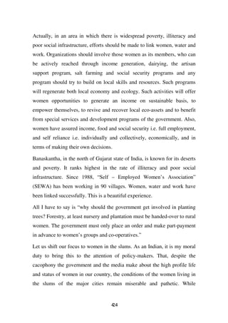 Actually, in an area in which there is widespread poverty, illiteracy and
poor social infrastructure, efforts should be made to link women, water and
work. Organizations should involve those women as its members, who can
be actively reached through income generation, dairying, the artisan
support program, salt farming and social security programs and any
program should try to build on local skills and resources. Such programs
will regenerate both local economy and ecology. Such activities will offer
women opportunities to generate an income on sustainable basis, to
empower themselves, to revive and recover local eco-assets and to benefit
from special services and development programs of the government. Also,
women have assured income, food and social security i.e. full employment,
and self reliance i.e. individually and collectively, economically, and in
terms of making their own decisions.

Banaskantha, in the north of Gujarat state of India, is known for its deserts
and poverty. It ranks highest in the rate of illiteracy and poor social
infrastructure. Since 1988, “Self – Employed Women’s Association”
(SEWA) has been working in 90 villages. Women, water and work have
been linked successfully. This is a beautiful experience.

All I have to say is “why should the government get involved in planting
trees? Forestry, at least nursery and plantation must be handed-over to rural
women. The government must only place an order and make part-payment
in advance to women’s groups and co-operatives.”

Let us shift our focus to women in the slums. As an Indian, it is my moral
duty to bring this to the attention of policy-makers. That, despite the
cacophony the government and the media make about the high profile life
and status of women in our country, the conditions of the women living in
the slums of the major cities remain miserable and pathetic. While


                                     44
                                     2
 
