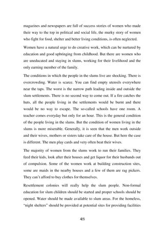 magazines and newspapers are full of success stories of women who made
their way to the top in political and social life, the murky story of women
who fight for food, shelter and better living conditions, is often neglected.

Women have a natural urge to do creative work, which can be nurtured by
education and good upbringing from childhood. But there are women who
are uneducated and staying in slums, working for their livelihood and the
only earning member of the family.

The conditions in which the people in the slums live are shocking. There is
overcrowding. Water is scarce. You can find empty utensils everywhere
near the taps. The worst is the narrow path leading inside and outside the
slum settlements. There is no second way to come out. If a fire catches the
huts, all the people living in the settlements would be burnt and there
would be no way to escape. The so-called schools have one room. A
teacher comes everyday but only for an hour. This is the general condition
of the people living in the slums. But the condition of women living in the
slums is more miserable. Generally, it is seen that the men work outside
and their wives, mothers or sisters take care of the house. But here the case
is different. The men play cards and very often beat their wives.

The majority of women from the slums work to run their families. They
feed their kids, look after their houses and get liquor for their husbands out
of compulsion. Some of the women work at building construction sites,
some are maids in the nearby houses and a few of them are rag pickers.
They can’t afford to buy clothes for themselves.

Resettlement colonies will really help the slum people. Non-formal
education for slum children should be started and proper schools should be
opened. Water should be made available to slum areas. For the homeless,
“night shelters” should be provided at potential sites for providing facilities


                                      45
                                      2
 