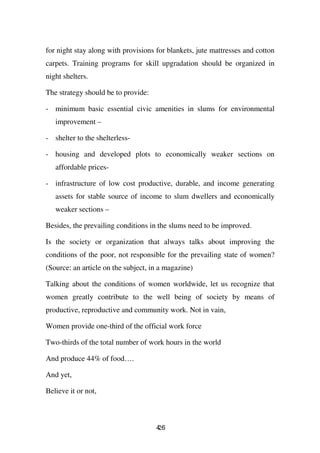 for night stay along with provisions for blankets, jute mattresses and cotton
carpets. Training programs for skill upgradation should be organized in
night shelters.

The strategy should be to provide:

- minimum basic essential civic amenities in slums for environmental
   improvement –

- shelter to the shelterless-

- housing and developed plots to economically weaker sections on
   affordable prices-

- infrastructure of low cost productive, durable, and income generating
   assets for stable source of income to slum dwellers and economically
   weaker sections –

Besides, the prevailing conditions in the slums need to be improved.

Is the society or organization that always talks about improving the
conditions of the poor, not responsible for the prevailing state of women?
(Source: an article on the subject, in a magazine)

Talking about the conditions of women worldwide, let us recognize that
women greatly contribute to the well being of society by means of
productive, reproductive and community work. Not in vain,

Women provide one-third of the official work force

Two-thirds of the total number of work hours in the world

And produce 44% of food….

And yet,

Believe it or not,



                                     46
                                     2
 