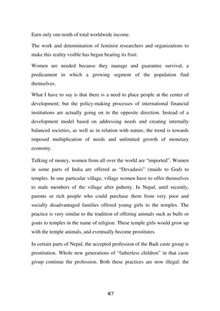 Earn only one-tenth of total worldwide income.

The work and determination of feminist researchers and organizations to
make this reality visible has begun bearing its fruit.

Women are needed because they manage and guarantee survival, a
predicament in which a growing segment of the population find
themselves.

What I have to say is that there is a need to place people at the center of
development; but the policy-making processes of international financial
institutions are actually going on in the opposite direction. Instead of a
development model based on addressing needs and creating internally
balanced societies, as well as in relation with nature, the trend is towards
imposed multiplication of needs and unlimited growth of monetary
economy.

Talking of money, women from all over the world are “imported”. Women
in some parts of India are offered as “Devadasis” (maids to God) to
temples. In one particular village, village women have to offer themselves
to male members of the village after puberty. In Nepal, until recently,
parents or rich people who could purchase them from very poor and
socially disadvantaged families offered young girls to the temples. The
practice is very similar to the tradition of offering animals such as bulls or
goats to temples in the name of religion. These temple girls would grow up
with the temple animals, and eventually become prostitutes.

In certain parts of Nepal, the accepted profession of the Badi caste group is
prostitution. Whole new generations of “fatherless children” in that caste
group continue the profession. Both these practices are now illegal; the




                                      47
                                      2
 