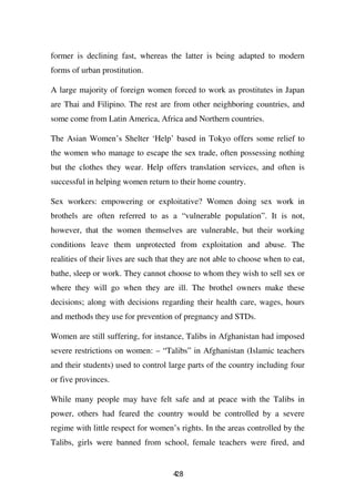 former is declining fast, whereas the latter is being adapted to modern
forms of urban prostitution.

A large majority of foreign women forced to work as prostitutes in Japan
are Thai and Filipino. The rest are from other neighboring countries, and
some come from Latin America, Africa and Northern countries.

The Asian Women’s Shelter ‘Help’ based in Tokyo offers some relief to
the women who manage to escape the sex trade, often possessing nothing
but the clothes they wear. Help offers translation services, and often is
successful in helping women return to their home country.

Sex workers: empowering or exploitative? Women doing sex work in
brothels are often referred to as a “vulnerable population”. It is not,
however, that the women themselves are vulnerable, but their working
conditions leave them unprotected from exploitation and abuse. The
realities of their lives are such that they are not able to choose when to eat,
bathe, sleep or work. They cannot choose to whom they wish to sell sex or
where they will go when they are ill. The brothel owners make these
decisions; along with decisions regarding their health care, wages, hours
and methods they use for prevention of pregnancy and STDs.

Women are still suffering, for instance, Talibs in Afghanistan had imposed
severe restrictions on women: – “Talibs” in Afghanistan (Islamic teachers
and their students) used to control large parts of the country including four
or five provinces.

While many people may have felt safe and at peace with the Talibs in
power, others had feared the country would be controlled by a severe
regime with little respect for women’s rights. In the areas controlled by the
Talibs, girls were banned from school, female teachers were fired, and


                                      48
                                      2
 