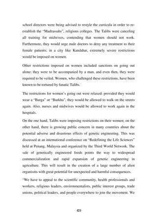 school directors were being advised to restyle the curricula in order to re-
establish the “Madrassahs”, religious colleges. The Talibs were canceling
all training for midwives, contending that women should not work.
Furthermore, they would urge male doctors to deny any treatment to their
female patients; in a city like Kandahar, extremely severe restrictions
would be imposed on women.

Other restrictions imposed on women included sanctions on going out
alone; they were to be accompanied by a man, and even then, they were
required to be veiled. Women, who challenged these restrictions, have been
known to be tortured by fanatic Talibs.

The restrictions for women’s going out were relaxed: provided they would
wear a “Burga” or “Burkha”, they would be allowed to walk on the streets
again. Also, nurses and midwives would be allowed to work again in the
hospitals.

On the one hand, Talibs were imposing restrictions on their women; on the
other hand, there is growing public concern in many countries about the
potential adverse and disastrous effects of genetic engineering. This was
discussed at an international conference on “Redefining the Life Sciences”
held at Penang, Malaysia and organized by the Third World Network. The
sale of genetically engineered foods points the way to widespread
commercialization and rapid expansion of genetic engineering in
agriculture. This will result in the creation of a large number of alien
organisms with great potential for unexpected and harmful consequences.

“We have to appeal to the scientific community, health professionals and
workers, religious leaders, environmentalists, public interest groups, trade
unions, political leaders, and people everywhere to join the movement. We



                                    49
                                    2
 