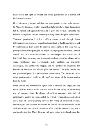 must ensure the right of present and future generations to a natural and
healthy environment.”

Generations are going on, and there are many gender lessons to be learned.
In Africa for instance, gender-–prescribed behaviors have been devastating
for the sexual and reproductive health of girls and women. Sexuality has
become a dangerous – rather than empowering terrain for girls and women.

Violence: gender-based violence affects female health through direct
infringements on women’s sexual and reproductive health and rights, and
by undermining their ability to exercise these rights in the long run. A
young woman participating in a Kenyan youth program stated that “sexual
assault” and child abuse have almost become accepted as a normal part of
life. Until there are strong and action–oriented responses by schools, other
social institutions and government, such incidents are implicitly
encouraged, will continue to happen, and will continue to undermine the
benefits of education for African girls and women. The male species has
not guaranteed protection to its female counterparts. The female of every
other species protects itself, so, why can’t the female of the human species
fight by itself?

Birth control and reproductive rights: men’s attitudes and objections are
often cited by women as the primary reason for not using, or terminating
use of, contraceptives. In almost all African countries, this lack of
reproductive control is compounded by restrictive legislation on abortion
and a lack of family planning services for young or unmarried women.
Because girls and women are unable to control the circumstances under
which they have sex, sexual encounters often result in unwanted pregnancy
and unsafe abortion. Many Kenyan girls drop out of school each year due




                                    40
                                    3
 