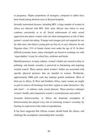 to pregnancy. Higher proportions of teenagers, compared to adults have
been found among abortion cases in Kenyan hospitals.

Sexually transmitted diseases, including HIV: a large number of women in
Africa are infected with HIV. Still, most African men refuse to wear
condoms consistently or at all. Social endorsement of male sexual
aggression also places women (who are often monogamous) at risk of their
partner’s sexual risk-taking. Younger and younger girls are targeted for sex
by older men, who believe young girls are free of, or cure, infection. In one
Nigerian clinic, 21% of female clients were under the age of 15. In these
difficult economic times, many schoolgirls are forced to exchange sex with
‘sugar daddies’ to pay for school fees, uniforms and books.

Harmful practices: in many cultures, women’s bodies are viewed as dirty or
polluting, and female sexuality is perceived as threatening and requiring
societal control. These notions about women’s bodies are associated with
specific physical practices that are harmful to women. Worldwide,
approximately 6000 girls each day undergo genital mutilation. Most of
them are in Africa. In West and Southern Africa, many women are taught
as girls to remove all discharge from their vaginas to make themselves “dry
and clean” – to enhance male sexual pleasure. These practices endanger
women’s health, and compromise women’s sexual pleasure and control.

Assumed heterosexuality: in Africa, the dominant assumption of
heterosexuality has played a key role in restricting women’s sexuality, by
limiting its expression to the realm of reproduction.

It has been suggested that African women should break the silence, and
challenge the assumptions surrounding their sexuality.




                                     431
 