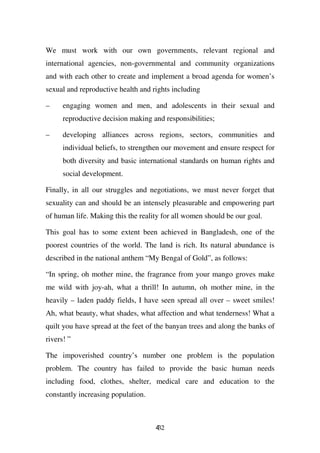 We must work with our own governments, relevant regional and
international agencies, non-governmental and community organizations
and with each other to create and implement a broad agenda for women’s
sexual and reproductive health and rights including

–     engaging women and men, and adolescents in their sexual and
      reproductive decision making and responsibilities;

–     developing alliances across regions, sectors, communities and
      individual beliefs, to strengthen our movement and ensure respect for
      both diversity and basic international standards on human rights and
      social development.

Finally, in all our struggles and negotiations, we must never forget that
sexuality can and should be an intensely pleasurable and empowering part
of human life. Making this the reality for all women should be our goal.

This goal has to some extent been achieved in Bangladesh, one of the
poorest countries of the world. The land is rich. Its natural abundance is
described in the national anthem “My Bengal of Gold”, as follows:

“In spring, oh mother mine, the fragrance from your mango groves make
me wild with joy-ah, what a thrill! In autumn, oh mother mine, in the
heavily – laden paddy fields, I have seen spread all over – sweet smiles!
Ah, what beauty, what shades, what affection and what tenderness! What a
quilt you have spread at the feet of the banyan trees and along the banks of
rivers! ”

The impoverished country’s number one problem is the population
problem. The country has failed to provide the basic human needs
including food, clothes, shelter, medical care and education to the
constantly increasing population.



                                    432
 