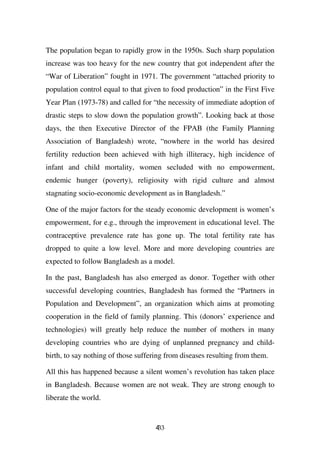 The population began to rapidly grow in the 1950s. Such sharp population
increase was too heavy for the new country that got independent after the
“War of Liberation” fought in 1971. The government “attached priority to
population control equal to that given to food production” in the First Five
Year Plan (1973-78) and called for “the necessity of immediate adoption of
drastic steps to slow down the population growth”. Looking back at those
days, the then Executive Director of the FPAB (the Family Planning
Association of Bangladesh) wrote, “nowhere in the world has desired
fertility reduction been achieved with high illiteracy, high incidence of
infant and child mortality, women secluded with no empowerment,
endemic hunger (poverty), religiosity with rigid culture and almost
stagnating socio-economic development as in Bangladesh.”

One of the major factors for the steady economic development is women’s
empowerment, for e.g., through the improvement in educational level. The
contraceptive prevalence rate has gone up. The total fertility rate has
dropped to quite a low level. More and more developing countries are
expected to follow Bangladesh as a model.

In the past, Bangladesh has also emerged as donor. Together with other
successful developing countries, Bangladesh has formed the “Partners in
Population and Development”, an organization which aims at promoting
cooperation in the field of family planning. This (donors’ experience and
technologies) will greatly help reduce the number of mothers in many
developing countries who are dying of unplanned pregnancy and child-
birth, to say nothing of those suffering from diseases resulting from them.

All this has happened because a silent women’s revolution has taken place
in Bangladesh. Because women are not weak. They are strong enough to
liberate the world.


                                     433
 