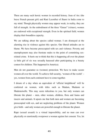There are many such heroic women in recorded history. Joan of Arc (the
brave French peasant girl) and Rani Laxmibai of Jhansi in India come to
my mind. Though physically women may appear weak, in reality, they are
full of strength. As the embodiment of the three “Gunas” (virtues), women
are endowed with exceptional strength. Even in the spiritual field, women
display their boundless capacity.

We are talking about the species called woman. I am dismayed at the
alarming rise in violence against this species. Our liberal attitudes are to
blame. We have become preoccupied with sex and violence. Poverty and
unemployment may also frustrate males to the point of committing sex-
related crime. It hurts me to think that this is happening all over the planet
(a little girl of six was sexually harassed after participating in a beauty
contest for children. This happened in America).

Men do not guarantee us (women) protection. We have to make secure
women all over the world. To achieve full security, ‘women of the world’ –
yes, women from each continent have to come together.

I dream of a day when an equivalent of ‘official knighthood’ will be
conferred on women, with titles such as Madam, Madame or
Mademoiselle. This may seem ridiculous to you, but only women can
liberate the planet – men, other women, children, flora and fauna and
insects and animals. It upsets me that both men and women are becoming
preoccupied with sex, and are neglecting problems of the planet. Women
give birth – and only women are powerful enough to liberate the planet.

Rape (sexual assault) is a virtual impossibility, and no man can ever
physically or emotionally overpower a woman against her consent. Yes, let




                                     45
                                     3
 
