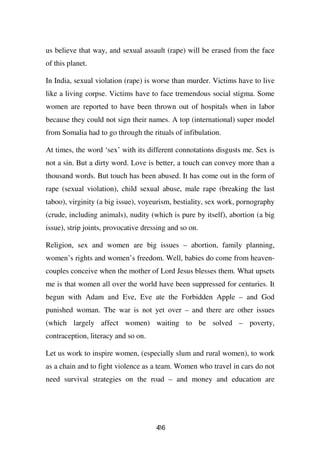 us believe that way, and sexual assault (rape) will be erased from the face
of this planet.

In India, sexual violation (rape) is worse than murder. Victims have to live
like a living corpse. Victims have to face tremendous social stigma. Some
women are reported to have been thrown out of hospitals when in labor
because they could not sign their names. A top (international) super model
from Somalia had to go through the rituals of infibulation.

At times, the word ‘sex’ with its different connotations disgusts me. Sex is
not a sin. But a dirty word. Love is better, a touch can convey more than a
thousand words. But touch has been abused. It has come out in the form of
rape (sexual violation), child sexual abuse, male rape (breaking the last
taboo), virginity (a big issue), voyeurism, bestiality, sex work, pornography
(crude, including animals), nudity (which is pure by itself), abortion (a big
issue), strip joints, provocative dressing and so on.

Religion, sex and women are big issues – abortion, family planning,
women’s rights and women’s freedom. Well, babies do come from heaven-
couples conceive when the mother of Lord Jesus blesses them. What upsets
me is that women all over the world have been suppressed for centuries. It
begun with Adam and Eve, Eve ate the Forbidden Apple – and God
punished woman. The war is not yet over – and there are other issues
(which largely affect women) waiting to be solved – poverty,
contraception, literacy and so on.

Let us work to inspire women, (especially slum and rural women), to work
as a chain and to fight violence as a team. Women who travel in cars do not
need survival strategies on the road – and money and education are




                                      46
                                      3
 