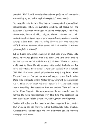 powerful. “Well, I, with my education and cars, prefer to walk across the
street storing my survival strategies in my pocket” (anonymous).

“Anyway, the point is, everything has got commercialized, commodified,
sensationalized. bodies, sex, everything is selling, and believe me – the
economies of scale are operating in the case of food (hunger, Third World
malnutrition), health (fertility, religion, disease, maternal and child
mortality) and sex (porn mags / porn cinema, beauty contests, cosmetic
surgery, silicon breast implants, eating disorders and even ‘unwanted
hair’). I know of someone whose breasts had to be removed. Is that not
pain enough for a woman?”

Let us discuss some other issues. Let us start with lovely Diana, Lady
Diana, our beloved princess who is no more. God takes away those he
loves or treats as special. And she was special to us. Women all over the
world wept for Diana. She did not deserve the kind of death she got. The
media chased her and well, the rest is “spiritual”. Because death took her to
God. God takes away special people because they (Lady Diana, Karen
Carpenter) deserve God and not men and women. It was lovely seeing
Diana come to Calcutta to meet Mother Teresa, work with the Red Cross in
Africa. There was so much “spiritual” beauty in her. She kept smiling
despite everything. She protects us from the heavens. There will not be
another Karen Carpenter. At a very young age, she succumbed to anorexia
nervosa. The media has glamorized every little thing-brute aggression like
rape, (ideal) bodies, mania, private lives, wealth, power, abuse of power.

Starting with Adam and Eve, women have been suppressed for centuries.
They were, are and will however, knit for their tiny tots, out of affection.
And men should start knitting as well – out of affection, yes, tiny tots come
when papa loves mama.


                                     47
                                     3
 