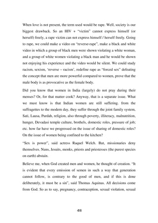 When love is not present, the term used would be rape. Well, society is our
biggest drawback. So an HIV + “victim” cannot express himself (or
herself) freely, a rape victim can not express himself / herself freely. Going
to rape, we could make a video on “reverse-rape”, make a black and white
video in which a group of black men were shown violating a white woman,
and a group of white women violating a black man and he would be shown
not enjoying his experience and the video would be silent. We could study
racism, sexism, ‘reverse – racism’, redefine rape as “forced sex” defeating
the concept that men are more powerful compared to women, prove that the
male body is as provocative as the female body.

Did you know that women in India (largely) do not pray during their
menses? Or, for that matter cook? Anyway, that is a separate issue. What
we must know is that Indian women are still suffering. from the
suffragettes to the modern day, they suffer through the joint family system,
Sati, Lausa, Purdah, religion, also through poverty, illiteracy, malnutrition,
hunger, Devadasi temple culture, brothels, domestic roles, pressure of job;
etc. how far have we progressed on the issue of sharing of domestic roles?
On the issue of women being confined to the kitchen?

“Sex is power”, said actress Raquel Welch. But, missionaries deny
themselves. Nuns, Jesuits, monks, priests and priestesses (the purest species
on earth) abstain.

Believe me, when God created men and women, he thought of creation. “It
is evident that every emission of semen in such a way that generation
cannot follow, is contrary to the good of men, and if this is done
deliberately, it must be a sin”, said Thomas Aquinas. All decisions come
from God. So as to say, pregnancy, contraception, sexual violation, sexual




                                     48
                                     3
 