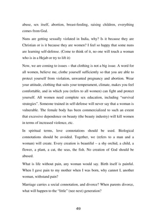 abuse, sex itself, abortion, breast-feeding, raising children, everything
comes from God.

Nuns are getting sexually violated in India, why? Is it because they are
Christian or is it because they are women? I feel so happy that some nuns
are learning self-defense. (Come to think of it, no one will touch a woman
who is in a Hejab or try to lift it)

Now, we are coming to issues – that clothing is not a big issue. A word for
all women, believe me, clothe yourself sufficiently so that you are able to
protect yourself from violation, unwanted pregnancy and abortion. Wear
your attitude, clothing that suits your temperament, climate, makes you feel
comfortable, and in which you (refers to all women) can fight and protect
yourself. All women need complete sex education, including “survival
strategies”. Someone trained in self-defense will never say that a woman is
vulnerable. The female body has been commercialized to such an extent
that excessive dependence on beauty (the beauty industry) will kill women
in terms of increased violence, etc.

In spiritual terms, love connotations should be used. Biological
connotations should be avoided. Together, we (refers to a man and a
woman) will create. Every creation is beautiful – a shy orchid, a child, a
flower, a plant, a cat, the seas, the fish. No creation of God should be
abused.

What is life without pain, any woman would say. Birth itself is painful.
When I gave pain to my mother when I was born, why cannot I, another
woman, withstand pain?

Marriage carries a social connotation, and divorce? When parents divorce,
what will happen to the “little” (nee next) generation?



                                       49
                                       3
 