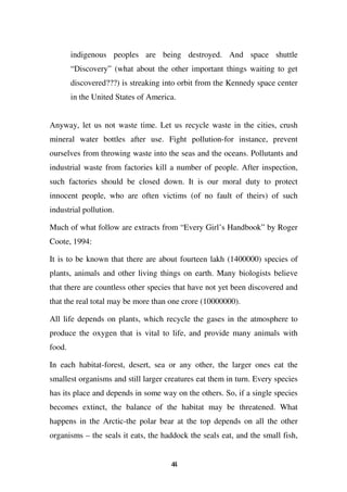 indigenous peoples are being destroyed. And space shuttle
        “Discovery” (what about the other important things waiting to get
        discovered???) is streaking into orbit from the Kennedy space center
        in the United States of America.


Anyway, let us not waste time. Let us recycle waste in the cities, crush
mineral water bottles after use. Fight pollution-for instance, prevent
ourselves from throwing waste into the seas and the oceans. Pollutants and
industrial waste from factories kill a number of people. After inspection,
such factories should be closed down. It is our moral duty to protect
innocent people, who are often victims (of no fault of theirs) of such
industrial pollution.

Much of what follow are extracts from “Every Girl’s Handbook” by Roger
Coote, 1994:

It is to be known that there are about fourteen lakh (1400000) species of
plants, animals and other living things on earth. Many biologists believe
that there are countless other species that have not yet been discovered and
that the real total may be more than one crore (10000000).

All life depends on plants, which recycle the gases in the atmosphere to
produce the oxygen that is vital to life, and provide many animals with
food.

In each habitat-forest, desert, sea or any other, the larger ones eat the
smallest organisms and still larger creatures eat them in turn. Every species
has its place and depends in some way on the others. So, if a single species
becomes extinct, the balance of the habitat may be threatened. What
happens in the Arctic-the polar bear at the top depends on all the other
organisms – the seals it eats, the haddock the seals eat, and the small fish,


                                      44
 