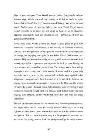 How do you think poor Third World women (Indian, Bangladeshi, African
women) cope with heavy work like having to lift bricks, walk for miles
during their menses? (Largely) through natural therapy (like herbs, barks of
trees). And because of exercise, believe me, rural Third World women
would probably be in labor for just about an hour or so. It, therefore,
becomes important to train girl children in self – defense, good sport and
games right from birth.

About rural Third World women and labor, a good place to give birth
would be a “natural” environment, in the vicinity of a temple or church,
close to a tree (for privacy), using a positive or comfortable posture (squat),
or change, but enjoying their pain. In the Third World, God blesses rural
women. They are powerful sexually, as in a typical rural environment, men
are not expected to cooperate or participate in the birth process. Ideally, for
rural women, there could be an attendant. The setting would be a village
atmosphere (the countryside), with sounds of water, and if a water baby
specialist were present, or other pain-relief methods were applied (reiki,
acupressure, acupuncture), then it would be a perfect birth. Believe me,
music, color, a natural environment – pink roses, the blue sky, the sounds
of water, the sounds of nature would help release of your love (love of your
would be creation), would help you release, push further until you have
released your creation, an innocent flower who knows not what lies ahead
of him/her.

The talk of birth reminds me that an international Feminist (name withheld)
was right when she said that the “whole woman” does not exist. In my
opinion, women would cease to exist if it were not for the continuation of
the species. Sex becomes important only for the purpose of creation, and
we know that many women look for companionships in other women.



                                      40
                                       4
 