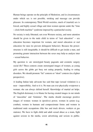 Human beings operate on the principle of Hedonism, and in circumstances
under which sex is not possible, stroking and massage can provide
pleasure. In contemporary Third World societies, much of (marital) sex is
forced, and highly sexual village and slum women operate under the “time
– clock birth machine” syndrome imposed by a patriarchal society.

No society is truly liberated, not even Western society, and more attention
should be given to the male child in terms of “real education” – sex
education becomes important for women, and moral education or real
education for men (to prevent delinquent behavior). Because the power-
structure is still inequitable, it should be difficult to get inside a man, and
promoting greater interaction between the sexes may help us analyze inter
– sexual behavior.

My question is: are stereotyped beauty pageants and cosmetic surgery
social ills? These contests create stereotyped images of women, as young
girls across the globe get busy not eating properly, leading to eating
disorders. We should promote “fat” contests or “short” contests (in a lighter
perspective).

A leading Indian lady advocate has said that rape (sexual violation) is a
near – impossibility. And so it is. No man can ever physically overpower a
woman; she can always defend herself. Knowledge of martial art helps.
The English dictionary is to blame for having created images in our minds
of ‘masculine’ and ‘feminine’. The media should encourage positive
images of women: women in (positive) power, women in action (e.g.
combat), women in humane and compassionate forms and women in
traditional male occupations (like bus and truck drivers, workers at gas
stations). We have to fight child and adult sexual abuse as a team, fight
against sexism in the media, sexist advertising and sexism in public.


                                      41
                                      4
 