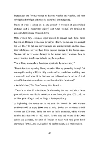 Stereotypes are forcing women to become weaker and weaker, and men
stronger and stronger and physical disparities are increasing.

Much of what is going on in any country is because of conservative
attitudes and a patriarchal society, and when women are refusing to
conform, families are breaking down.

Only women have common sense enough to prevent such things from
happening. Because women are powerful. Ideally, women are less corrupt
(or less likely to be), are more humane and compassionate, and for once,
their inhibitions prevent them from causing damage to the human race.
Women will never cause damage to the human race. However, there is
danger that the female race in India may be wiped out.

Yes, will our women be a threatened species in the new century?

“People insist on regarding history as a river flowing peaceably through flat
countryside, racing wildly in hilly terrain and here and there tumbling over
a waterfall. And what if its bed was not hollowed out in advance? And
what if it is unable to reach the sea and loses itself in the desert?”

- Amin Maalouf, The First Century After Beatrice

“There is no time like the future for discussing the past, and since times
past and present are all said to coexist in the future, the year 2000 could be
an ideal year taking a stock of things – demographically.

A frightening fact stands out as we scan the records: in 1901 women
numbered 997 to every 1000 men in India. Today we are down to 929
women per 1000 men. There are parts of India, moreover, where women
number less than 800 to 1000 males. By the time the results of the 2001
census are declared, the ratio of females to males will have gone down
alarmingly further. And so, it cannot be treated merely as a phenomenon.


                                       42
                                       4
 