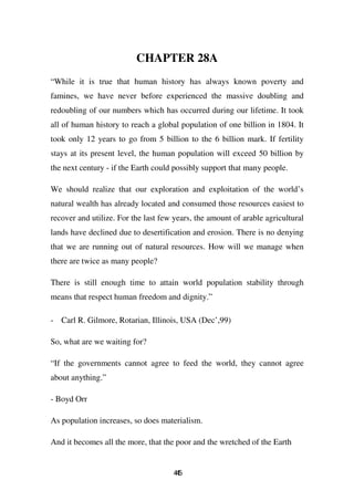 CHAPTER 28A
“While it is true that human history has always known poverty and
famines, we have never before experienced the massive doubling and
redoubling of our numbers which has occurred during our lifetime. It took
all of human history to reach a global population of one billion in 1804. It
took only 12 years to go from 5 billion to the 6 billion mark. If fertility
stays at its present level, the human population will exceed 50 billion by
the next century - if the Earth could possibly support that many people.

We should realize that our exploration and exploitation of the world’s
natural wealth has already located and consumed those resources easiest to
recover and utilize. For the last few years, the amount of arable agricultural
lands have declined due to desertification and erosion. There is no denying
that we are running out of natural resources. How will we manage when
there are twice as many people?

There is still enough time to attain world population stability through
means that respect human freedom and dignity.”

- Carl R. Gilmore, Rotarian, Illinois, USA (Dec’,99)

So, what are we waiting for?

“If the governments cannot agree to feed the world, they cannot agree
about anything.”

- Boyd Orr

As population increases, so does materialism.

And it becomes all the more, that the poor and the wretched of the Earth


                                     45
                                      4
 