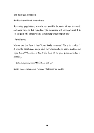 find it difficult to survive.

(In this vast ocean of materialism)

‘Increasing population growth in the world is the result of past economic
and social policies that caused poverty, ignorance and unemployment. It is
not the poor who are provoking the global population problem.’

- Anonymous

It is not true that there is insufficient food to go round. The grain produced,
if properly distributed, would give every human being ample protein and
more than 3000 calories a day. But a third of the grain produced is fed to
animals...

- John Ferguson, from “Not Them But Us”

Again, man’s materialism (probably fattening for meat?)




                                      46
                                       4
 
