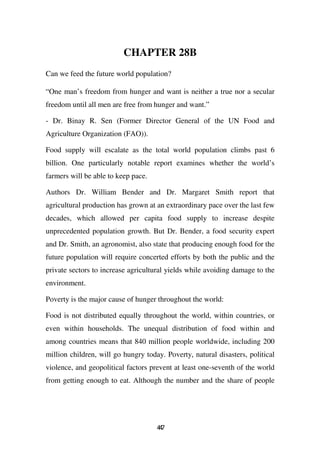 CHAPTER 28B
Can we feed the future world population?

“One man’s freedom from hunger and want is neither a true nor a secular
freedom until all men are free from hunger and want.”

- Dr. Binay R. Sen (Former Director General of the UN Food and
Agriculture Organization (FAO)).

Food supply will escalate as the total world population climbs past 6
billion. One particularly notable report examines whether the world’s
farmers will be able to keep pace.

Authors Dr. William Bender and Dr. Margaret Smith report that
agricultural production has grown at an extraordinary pace over the last few
decades, which allowed per capita food supply to increase despite
unprecedented population growth. But Dr. Bender, a food security expert
and Dr. Smith, an agronomist, also state that producing enough food for the
future population will require concerted efforts by both the public and the
private sectors to increase agricultural yields while avoiding damage to the
environment.

Poverty is the major cause of hunger throughout the world:

Food is not distributed equally throughout the world, within countries, or
even within households. The unequal distribution of food within and
among countries means that 840 million people worldwide, including 200
million children, will go hungry today. Poverty, natural disasters, political
violence, and geopolitical factors prevent at least one-seventh of the world
from getting enough to eat. Although the number and the share of people




                                     47
                                      4
 